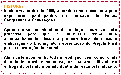Caixa de texto: HIST�RIAInicio em Janeiro de 2006, atuando como assessoria para expositores participantes no mercado de Feiras, Congressos e Conven��es.Aprimorou-se no atendimento e hoje cuida de todo processo para que o EXPOSITOR tenha todo acompanhamento, desde a primeira troca de ideias e elabora��o do Briefing at� apresenta��o do Projeto Final para a constru��o do estande.Al�m disto acompanha toda a produ��o, bem como, cuida de toda decora��o e comunica��o visual a ser utilizada e a entrega do estande montado dentro do prazo estabelecido.